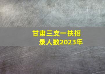 甘肃三支一扶招录人数2023年