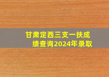 甘肃定西三支一扶成绩查询2024年录取