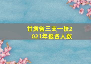 甘肃省三支一扶2021年报名人数