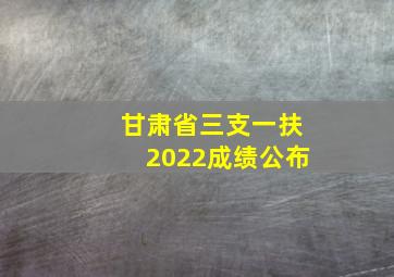 甘肃省三支一扶2022成绩公布