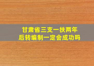 甘肃省三支一扶两年后转编制一定会成功吗