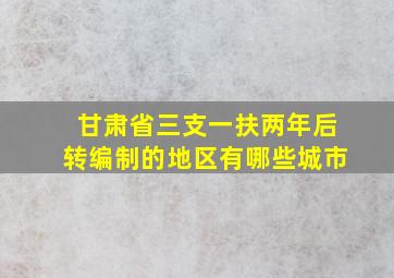 甘肃省三支一扶两年后转编制的地区有哪些城市