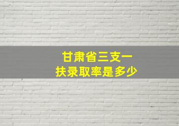 甘肃省三支一扶录取率是多少