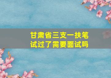 甘肃省三支一扶笔试过了需要面试吗