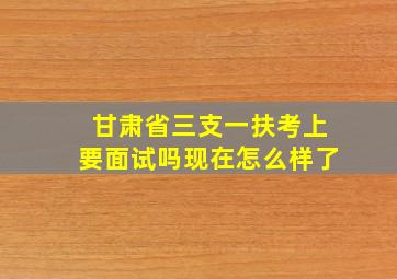 甘肃省三支一扶考上要面试吗现在怎么样了