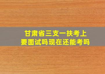 甘肃省三支一扶考上要面试吗现在还能考吗