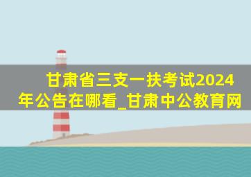 甘肃省三支一扶考试2024年公告在哪看_甘肃中公教育网