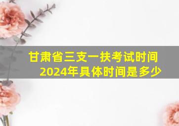 甘肃省三支一扶考试时间2024年具体时间是多少