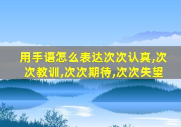 用手语怎么表达次次认真,次次教训,次次期待,次次失望