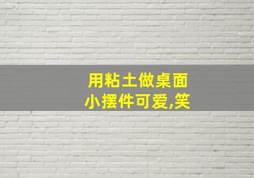 用粘土做桌面小摆件可爱,笑