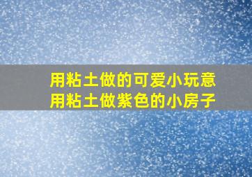 用粘土做的可爱小玩意用粘土做紫色的小房子