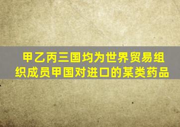 甲乙丙三国均为世界贸易组织成员甲国对进口的某类药品