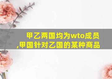 甲乙两国均为wto成员,甲国针对乙国的某种商品