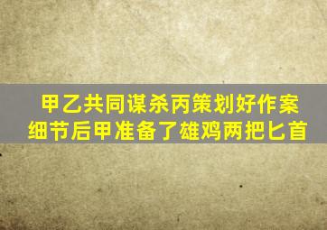 甲乙共同谋杀丙策划好作案细节后甲准备了雄鸡两把匕首