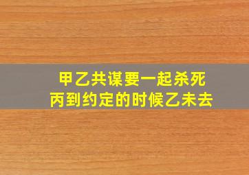 甲乙共谋要一起杀死丙到约定的时候乙未去