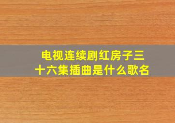 电视连续剧红房子三十六集插曲是什么歌名