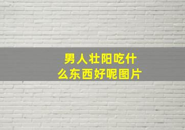 男人壮阳吃什么东西好呢图片