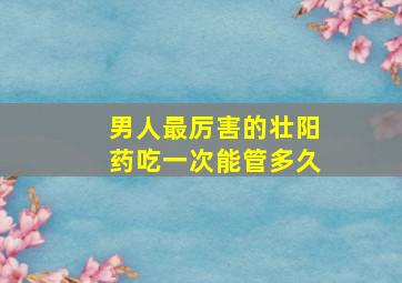 男人最厉害的壮阳药吃一次能管多久