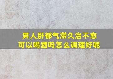 男人肝郁气滞久治不愈可以喝酒吗怎么调理好呢