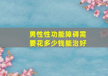 男性性功能障碍需要花多少钱能治好