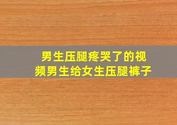 男生压腿疼哭了的视频男生给女生压腿裤子