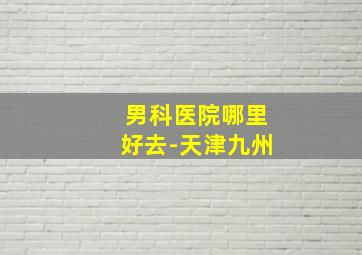 男科医院哪里好去-天津九州