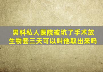 男科私人医院被坑了手术放生物套三天可以叫他取出来吗