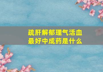 疏肝解郁理气活血最好中成药是什么