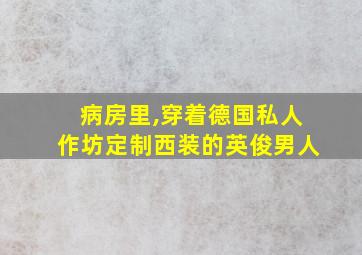 病房里,穿着德国私人作坊定制西装的英俊男人