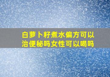 白萝卜籽煮水偏方可以治便秘吗女性可以喝吗