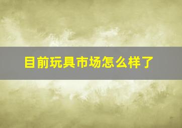 目前玩具市场怎么样了