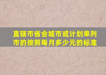 直辖市省会城市或计划单列市的按照每月多少元的标准