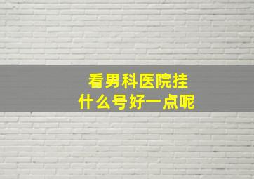 看男科医院挂什么号好一点呢