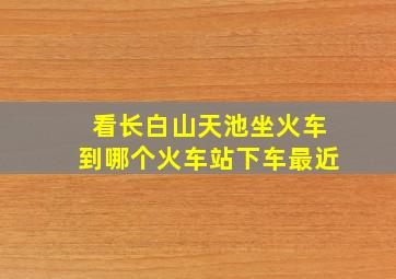 看长白山天池坐火车到哪个火车站下车最近