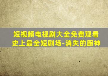 短视频电视剧大全免费观看史上最全短剧场-消失的厨神