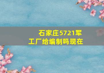 石家庄5721军工厂给编制吗现在