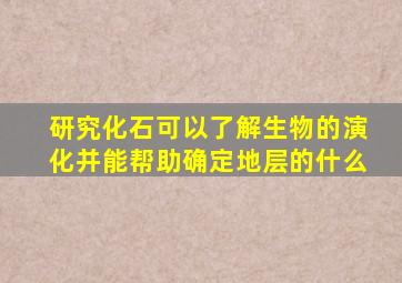 研究化石可以了解生物的演化并能帮助确定地层的什么