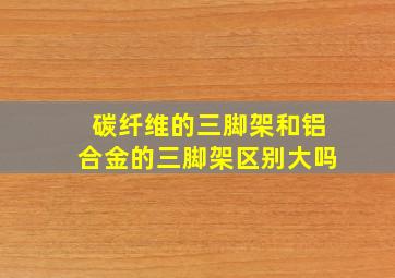 碳纤维的三脚架和铝合金的三脚架区别大吗