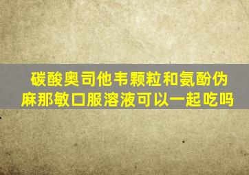 碳酸奥司他韦颗粒和氨酚伪麻那敏口服溶液可以一起吃吗