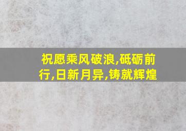 祝愿乘风破浪,砥砺前行,日新月异,铸就辉煌