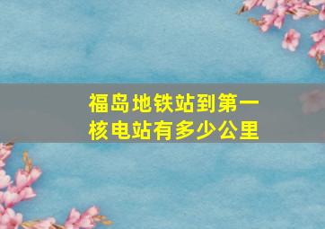 福岛地铁站到第一核电站有多少公里