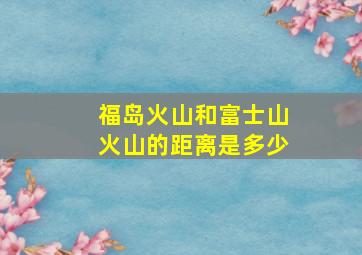 福岛火山和富士山火山的距离是多少