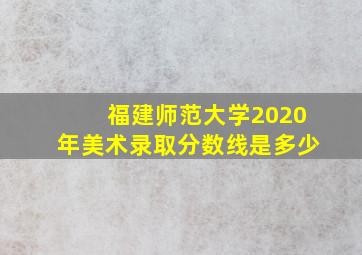 福建师范大学2020年美术录取分数线是多少