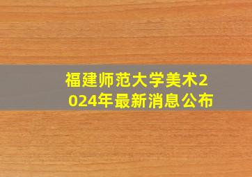 福建师范大学美术2024年最新消息公布