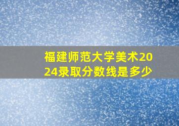 福建师范大学美术2024录取分数线是多少