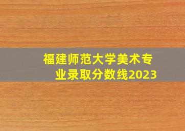 福建师范大学美术专业录取分数线2023