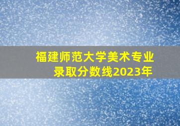 福建师范大学美术专业录取分数线2023年