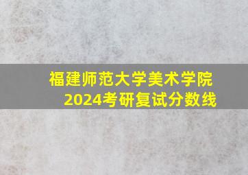 福建师范大学美术学院2024考研复试分数线