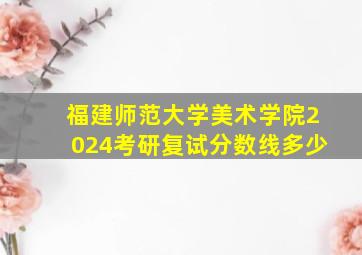 福建师范大学美术学院2024考研复试分数线多少