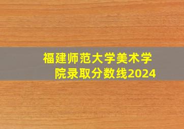 福建师范大学美术学院录取分数线2024